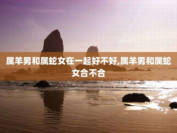 属羊男和属蛇女在一起好不好,属羊男和属蛇女合不合