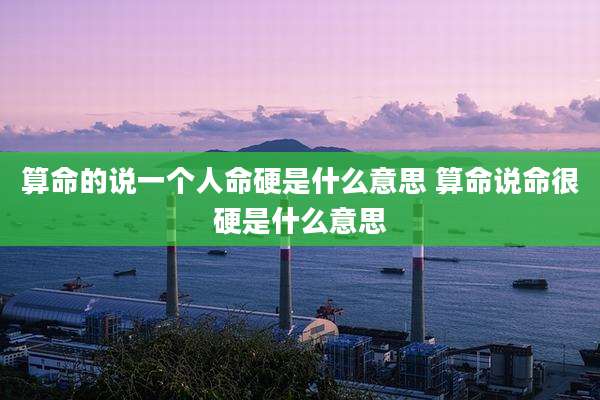 算命的说一个人命硬是什么意思 算命说命很硬是什么意思
