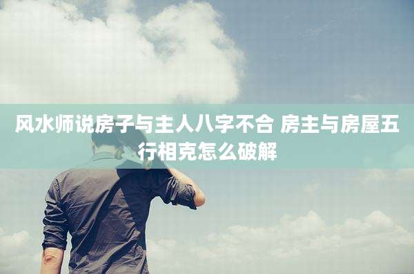 风水师说房子与主人八字不合 房主与房屋五行相克怎么破解