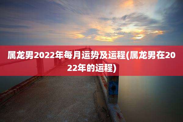 属龙男2022年每月运势及运程(属龙男在2022年的运程)