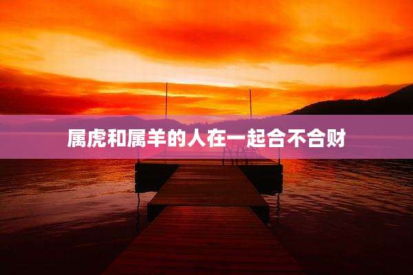 属虎和属羊的人在一起合不合财