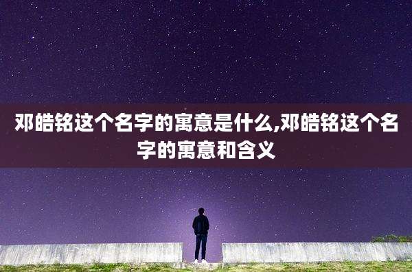 邓皓铭这个名字的寓意是什么,邓皓铭这个名字的寓意和含义