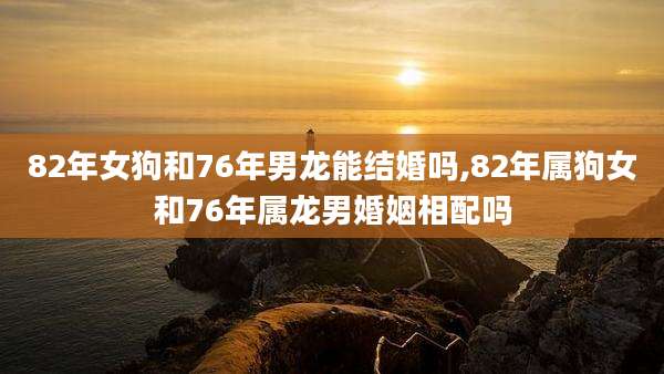 82年女狗和76年男龙能结婚吗,82年属狗女和76年属龙男婚姻相配吗