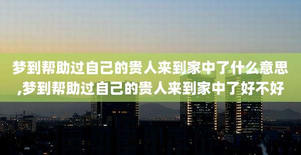 梦到帮助过自己的贵人来到家中了什么意思,梦到帮助过自己的贵人来到家中了好不好