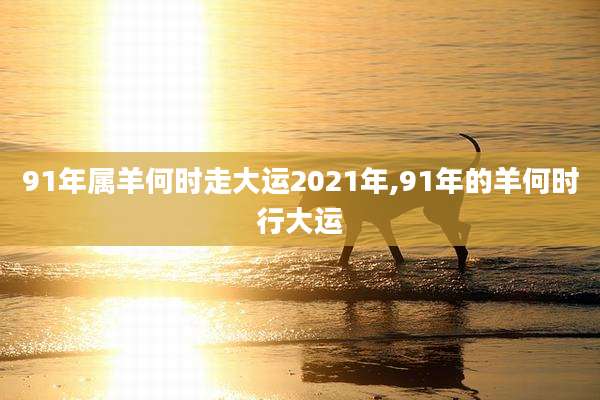 91年属羊何时走大运2021年,91年的羊何时行大运