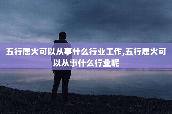 五行属火可以从事什么行业工作,五行属火可以从事什么行业呢