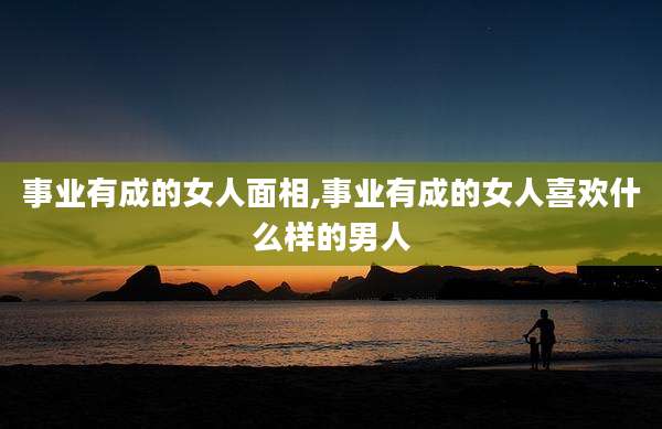 事业有成的女人面相,事业有成的女人喜欢什么样的男人