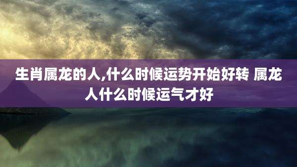 生肖属龙的人,什么时候运势开始好转 属龙人什么时候运气才好