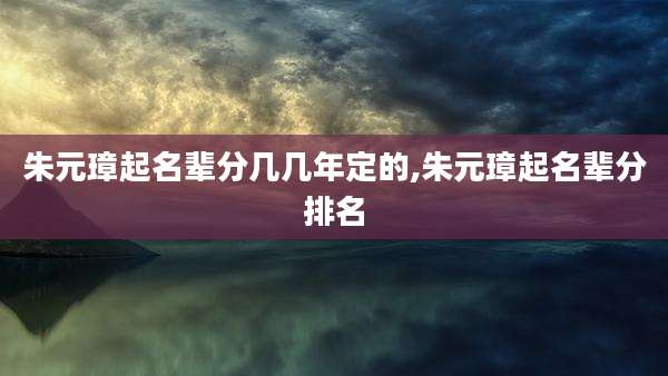 朱元璋起名辈分几几年定的,朱元璋起名辈分排名