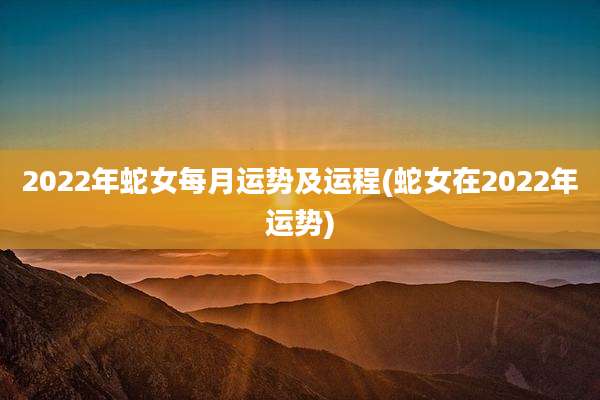 2022年蛇女每月运势及运程(蛇女在2022年运势)