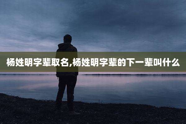 杨姓明字辈取名,杨姓明字辈的下一辈叫什么