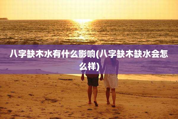 八字缺木水有什么影响(八字缺木缺水会怎么样)