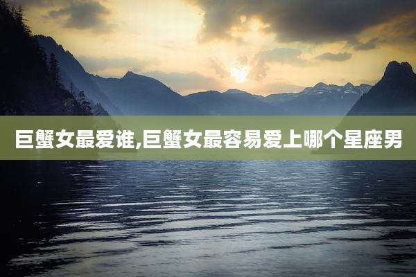 巨蟹女最爱谁,巨蟹女最容易爱上哪个星座男