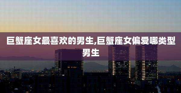 巨蟹座女最喜欢的男生,巨蟹座女偏爱哪类型男生