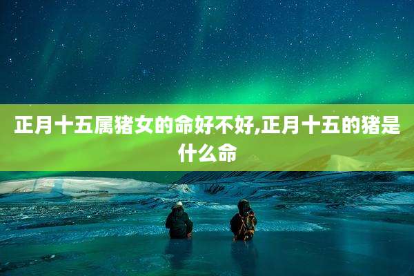 正月十五属猪女的命好不好,正月十五的猪是什么命