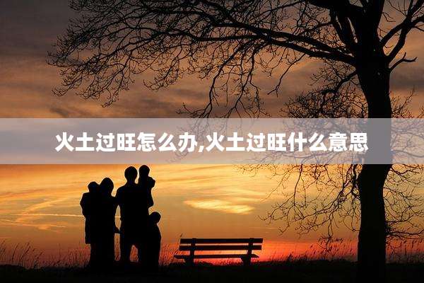 火土过旺怎么办,火土过旺什么意思