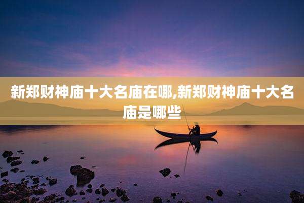 新郑财神庙十大名庙在哪,新郑财神庙十大名庙是哪些