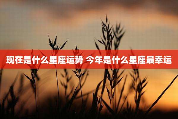 现在是什么星座运势 今年是什么星座最幸运