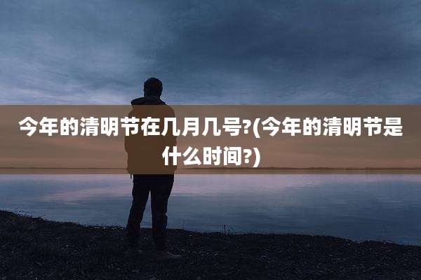 今年的清明节在几月几号?(今年的清明节是什么时间?)