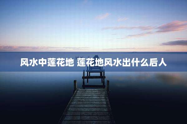 风水中莲花地 莲花地风水出什么后人