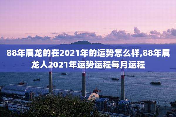 88年属龙的在2021年的运势怎么样,88年属龙人2021年运势运程每月运程