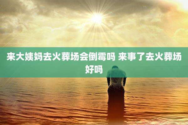 来大姨妈去火葬场会倒霉吗 来事了去火葬场好吗