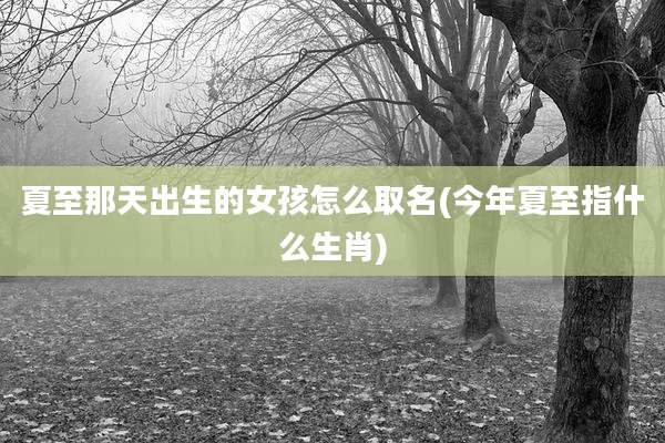 夏至那天出生的女孩怎么取名(今年夏至指什么生肖)