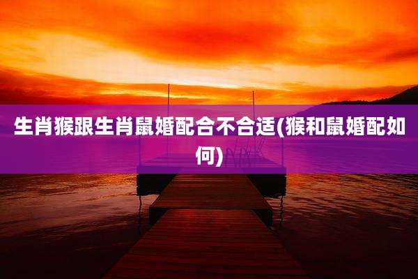 生肖猴跟生肖鼠婚配合不合适(猴和鼠婚配如何)