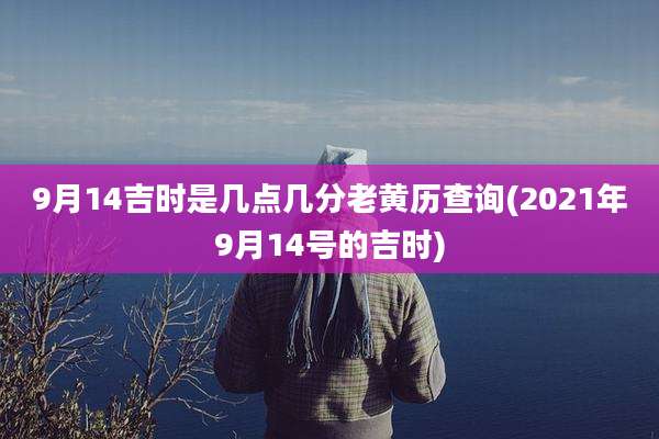9月14吉时是几点几分老黄历查询(2021年9月14号的吉时)