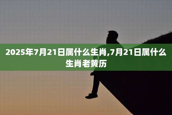 2025年7月21日属什么生肖,7月21日属什么生肖老黄历