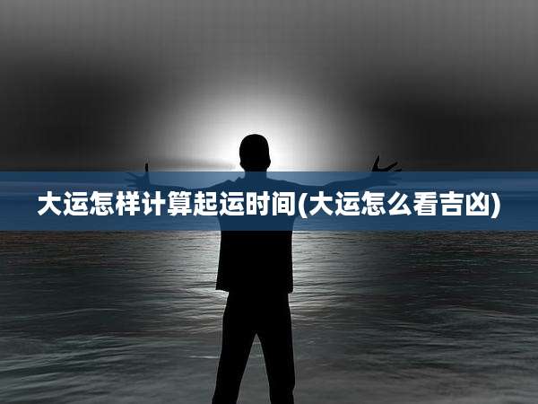 大运怎样计算起运时间(大运怎么看吉凶)