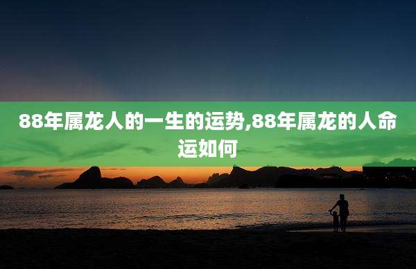 88年属龙人的一生的运势,88年属龙的人命运如何