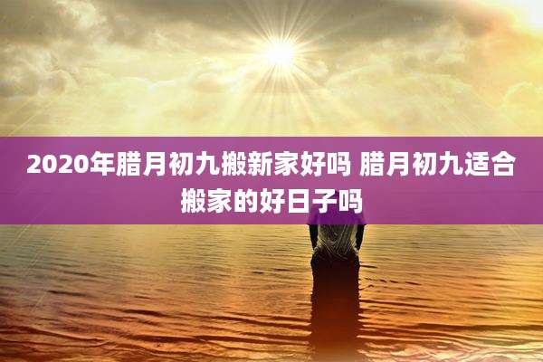 2020年腊月初九搬新家好吗 腊月初九适合搬家的好日子吗