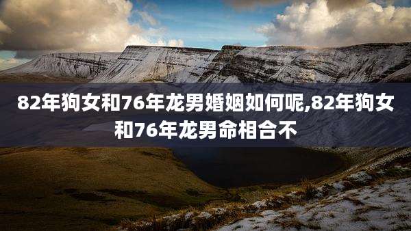 82年狗女和76年龙男婚姻如何呢,82年狗女和76年龙男命相合不