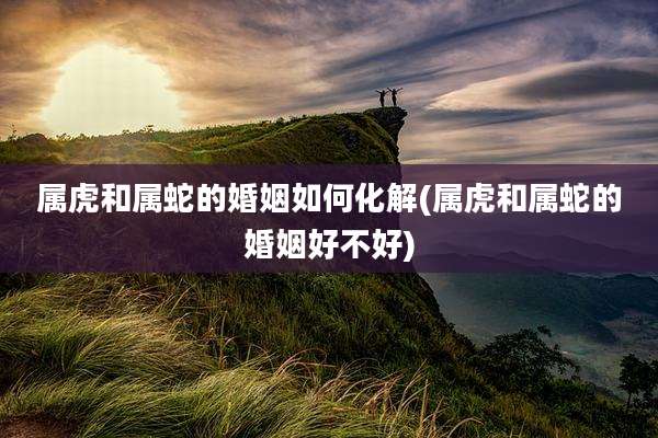属虎和属蛇的婚姻如何化解(属虎和属蛇的婚姻好不好)
