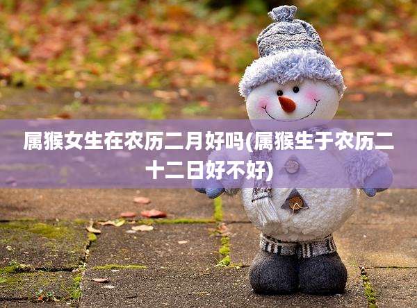 属猴女生在农历二月好吗(属猴生于农历二十二日好不好)