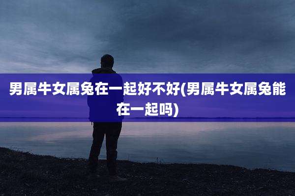 男属牛女属兔在一起好不好(男属牛女属兔能在一起吗)