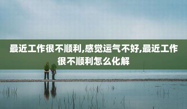 最近工作很不顺利,感觉运气不好,最近工作很不顺利怎么化解