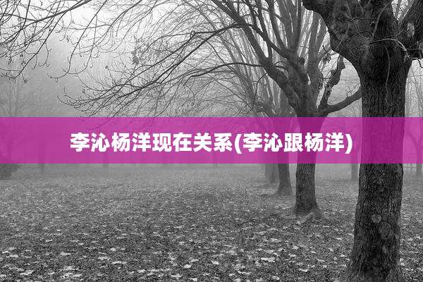 李沁杨洋现在关系(李沁跟杨洋)