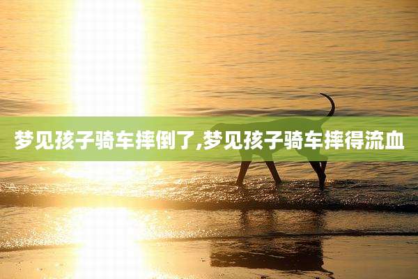 梦见孩子骑车摔倒了,梦见孩子骑车摔得流血