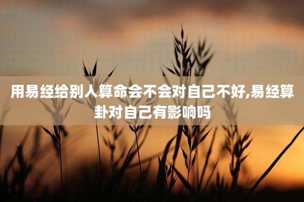 用易经给别人算命会不会对自己不好,易经算卦对自己有影响吗
