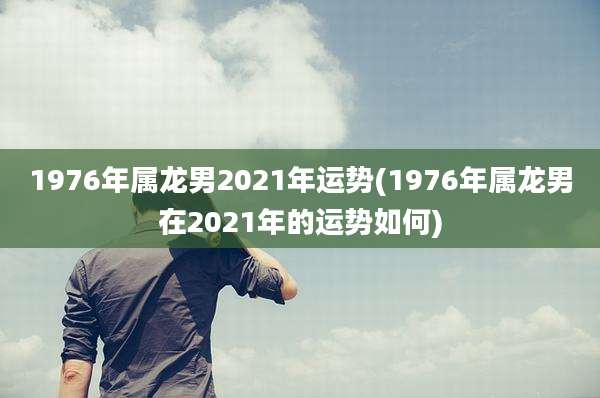 1976年属龙男2021年运势(1976年属龙男在2021年的运势如何)