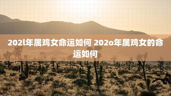 202l年属鸡女命运如何 202o年属鸡女的命运如何
