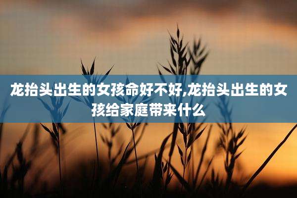 龙抬头出生的女孩命好不好,龙抬头出生的女孩给家庭带来什么
