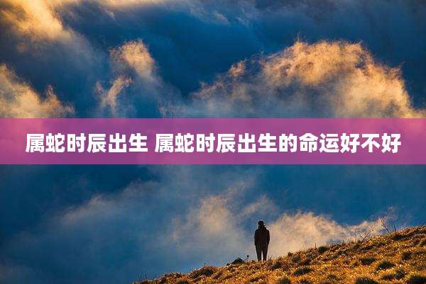 属蛇时辰出生 属蛇时辰出生的命运好不好
