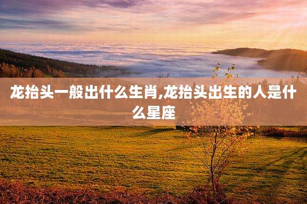 龙抬头一般出什么生肖,龙抬头出生的人是什么星座