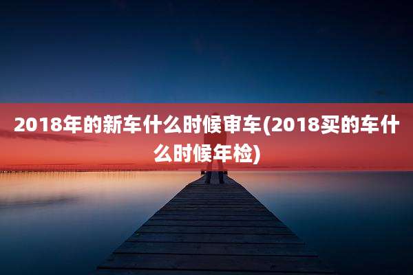 2018年的新车什么时候审车(2018买的车什么时候年检)