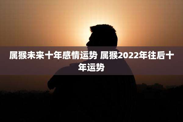 属猴未来十年感情运势 属猴2022年往后十年运势
