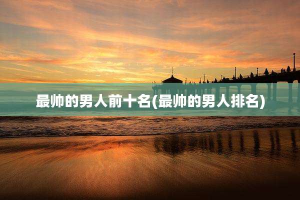 最帅的男人前十名(最帅的男人排名)