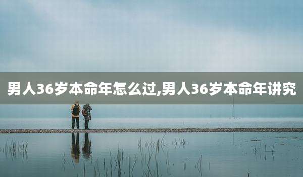 男人36岁本命年怎么过,男人36岁本命年讲究